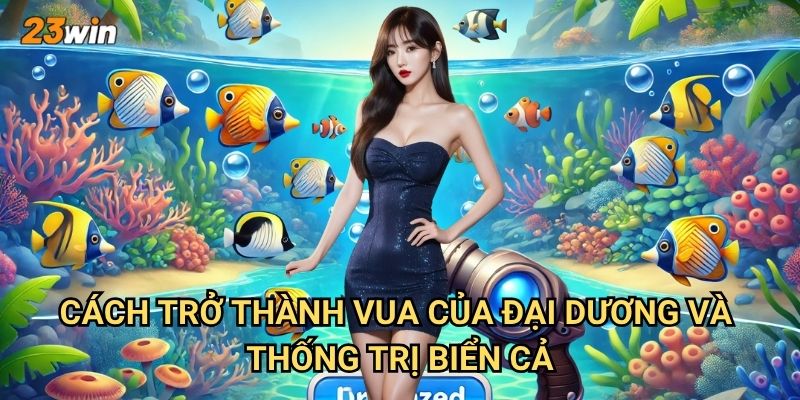 Bắn cá vua đại dương 23win có thế giới biển cả như thế nào? 3 Cách trở thành vua của đại dương và thống trị biển cả?